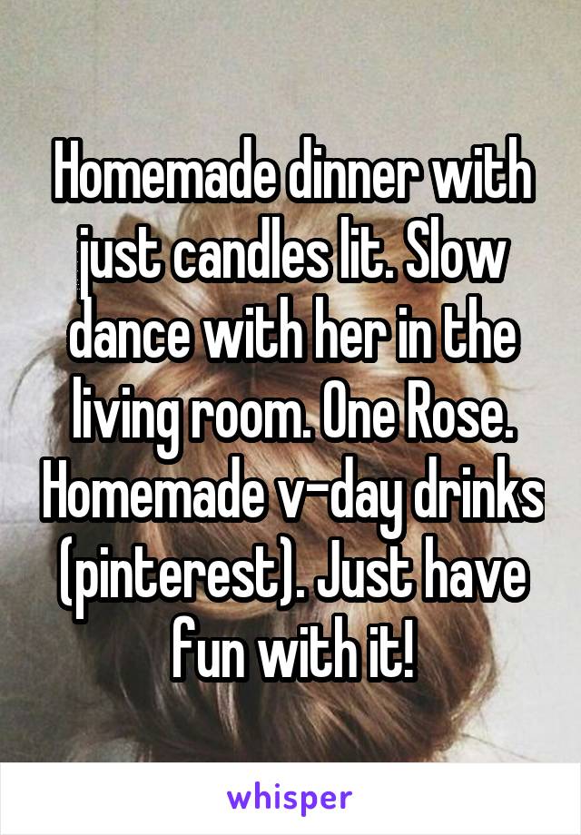 Homemade dinner with just candles lit. Slow dance with her in the living room. One Rose. Homemade v-day drinks (pinterest). Just have fun with it!
