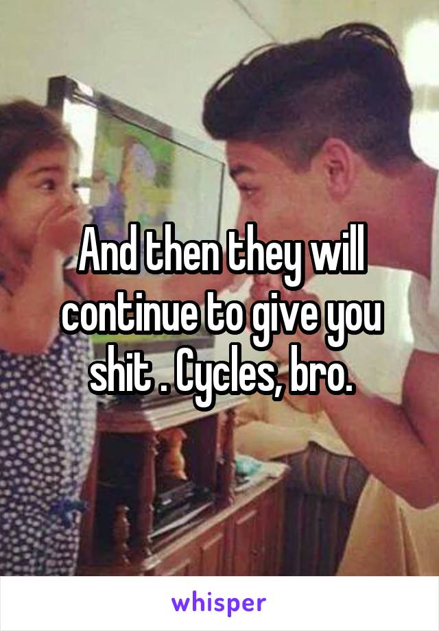 And then they will continue to give you shit . Cycles, bro.