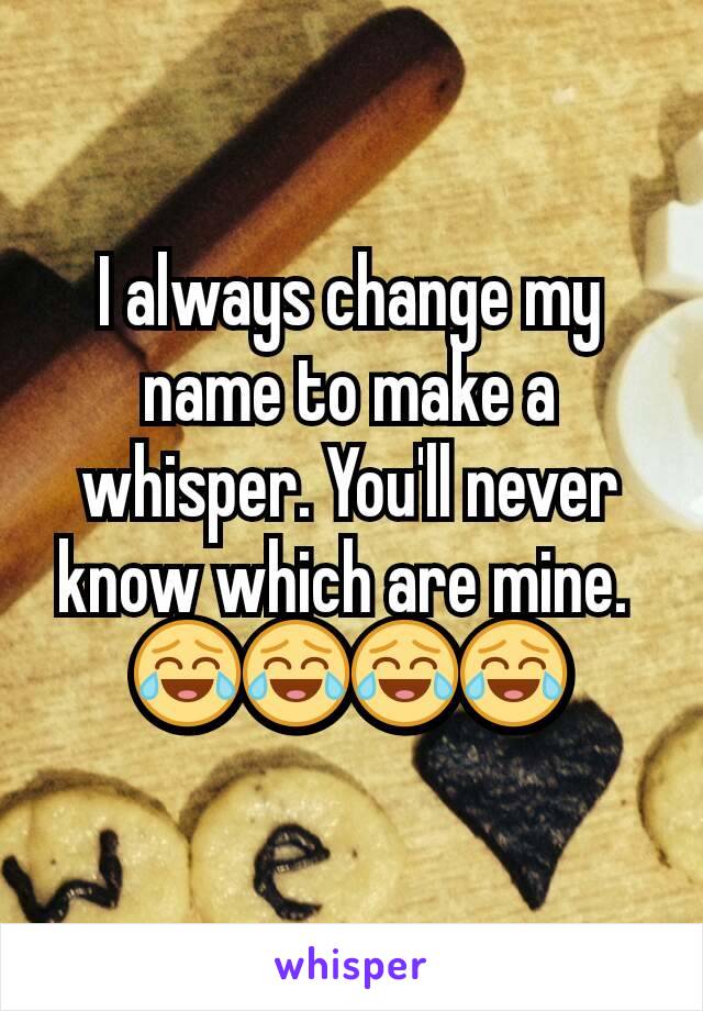 I always change my name to make a whisper. You'll never know which are mine. 
😂😂😂😂