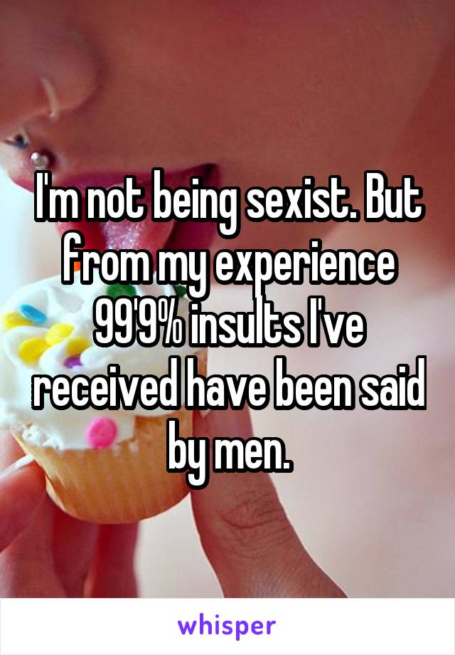 I'm not being sexist. But from my experience 99'9% insults I've received have been said by men.