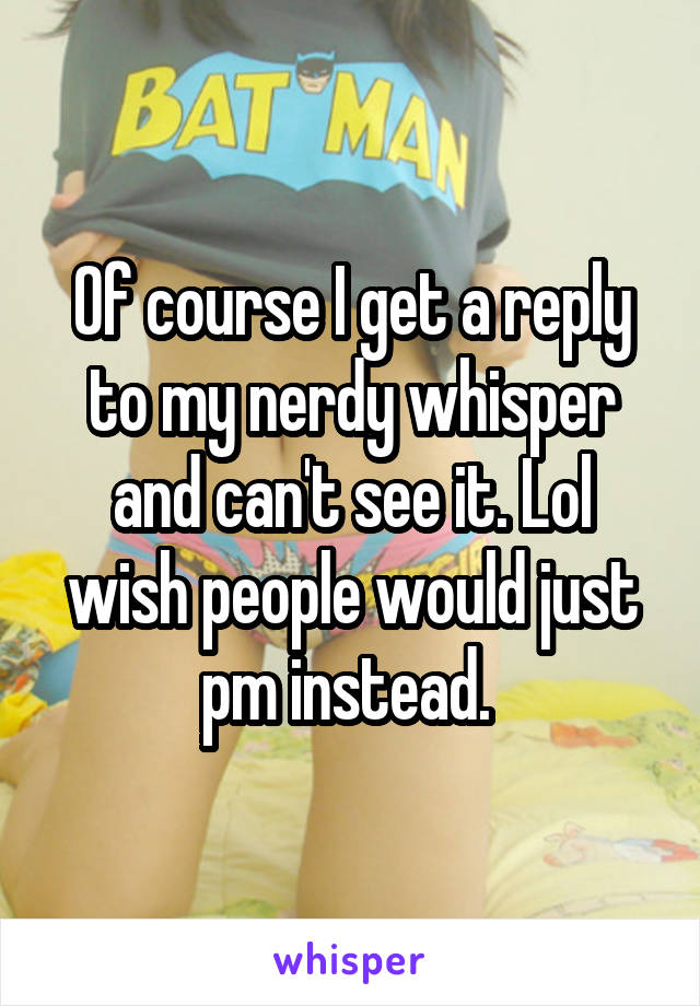 Of course I get a reply to my nerdy whisper and can't see it. Lol wish people would just pm instead. 