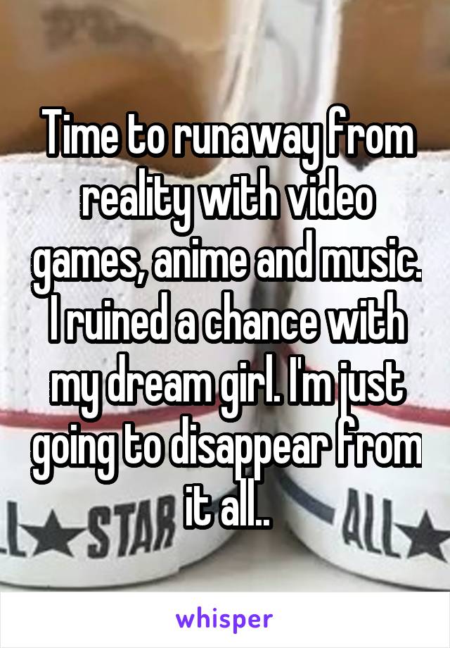 Time to runaway from reality with video games, anime and music. I ruined a chance with my dream girl. I'm just going to disappear from it all..
