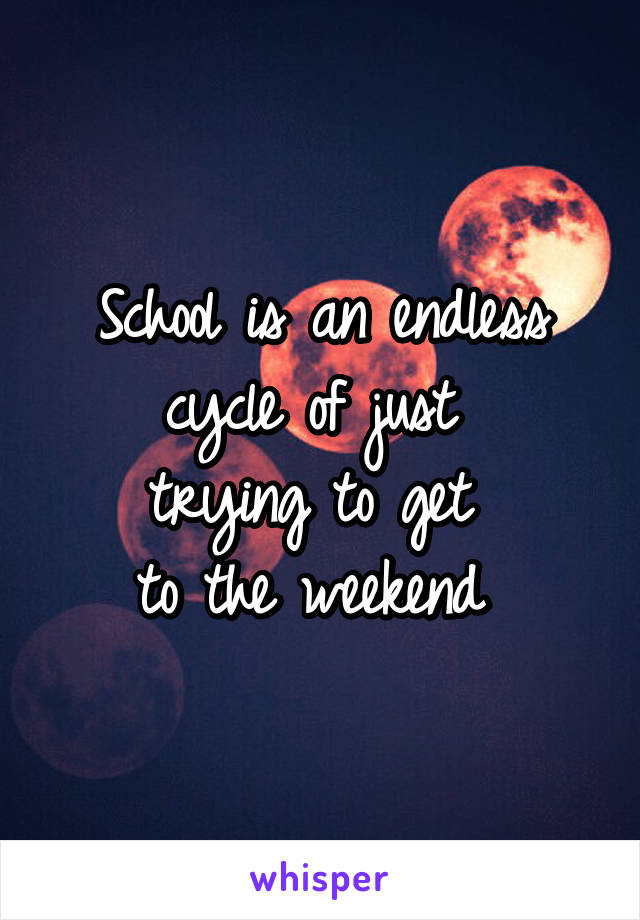 School is an endless cycle of just 
trying to get 
to the weekend 