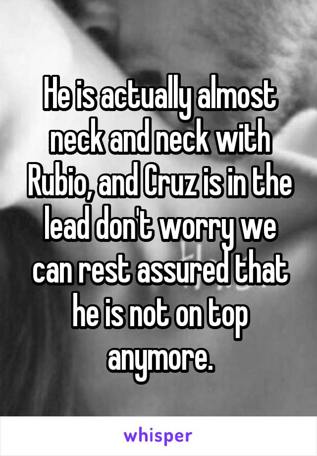 He is actually almost neck and neck with Rubio, and Cruz is in the lead don't worry we can rest assured that he is not on top anymore.