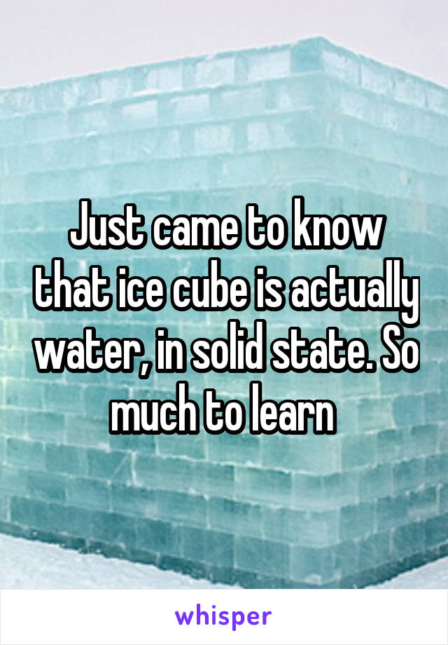 Just came to know that ice cube is actually water, in solid state. So much to learn 