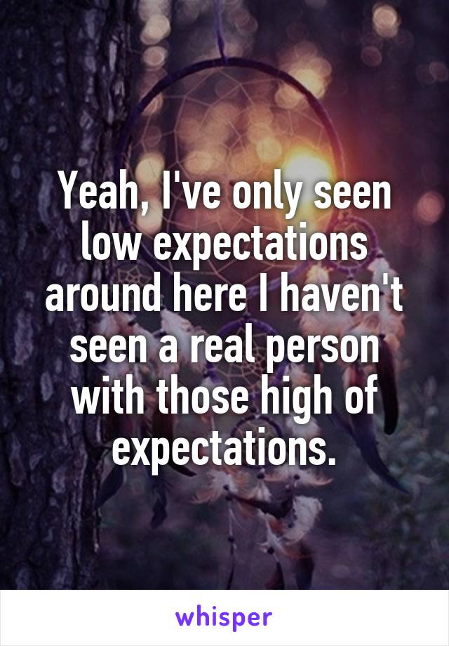 Yeah, I've only seen low expectations around here I haven't seen a real person with those high of expectations.