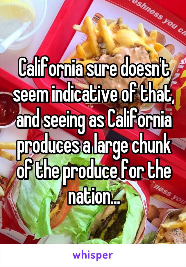 California sure doesn't seem indicative of that, and seeing as California produces a large chunk of the produce for the nation...