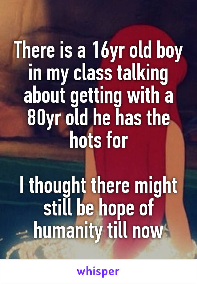 There is a 16yr old boy in my class talking about getting with a 80yr old he has the hots for

I thought there might still be hope of humanity till now