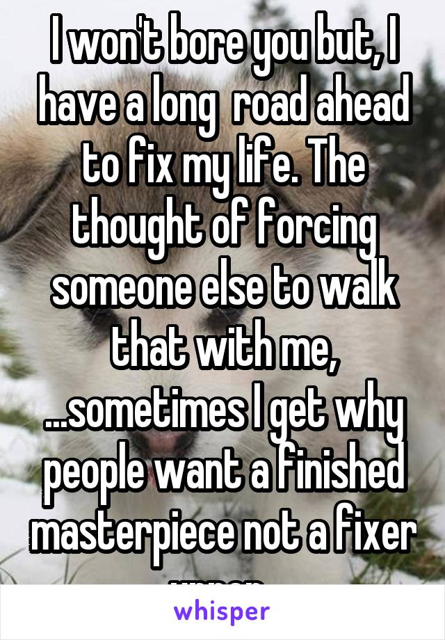 I won't bore you but, I have a long  road ahead to fix my life. The thought of forcing someone else to walk that with me, ...sometimes I get why people want a finished masterpiece not a fixer upper. 