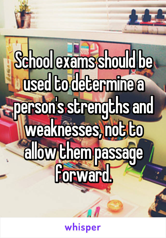 School exams should be used to determine a person's strengths and weaknesses, not to allow them passage forward.