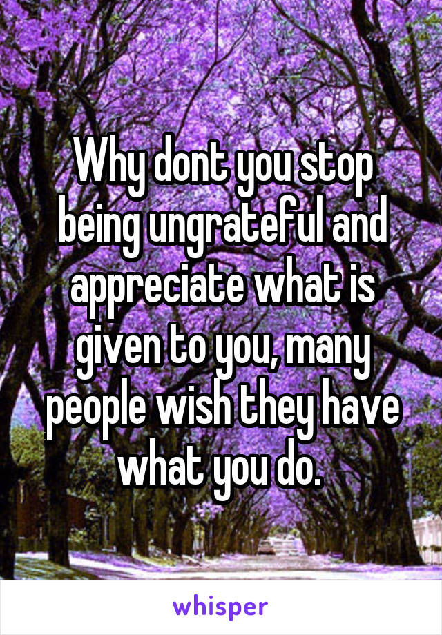 Why dont you stop being ungrateful and appreciate what is given to you, many people wish they have what you do. 