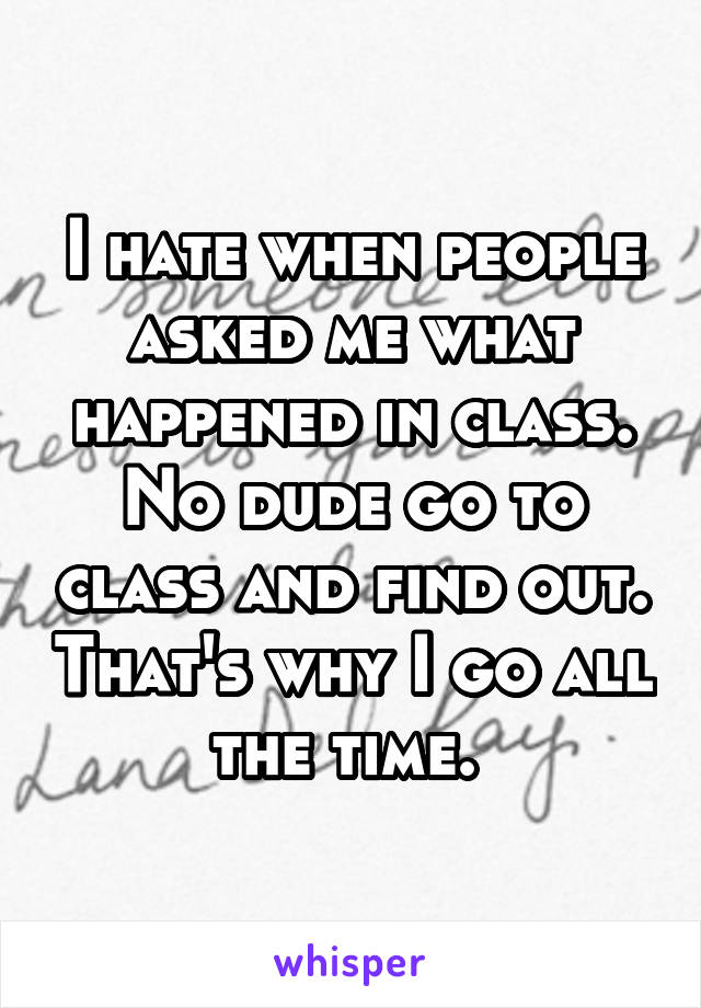 I hate when people asked me what happened in class. No dude go to class and find out. That's why I go all the time. 