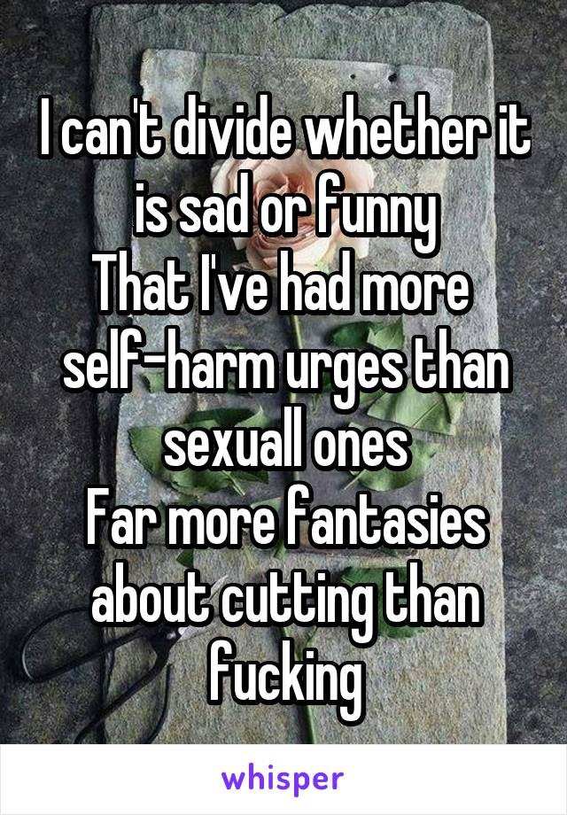 I can't divide whether it is sad or funny
That I've had more 
self-harm urges than sexuall ones
Far more fantasies about cutting than fucking