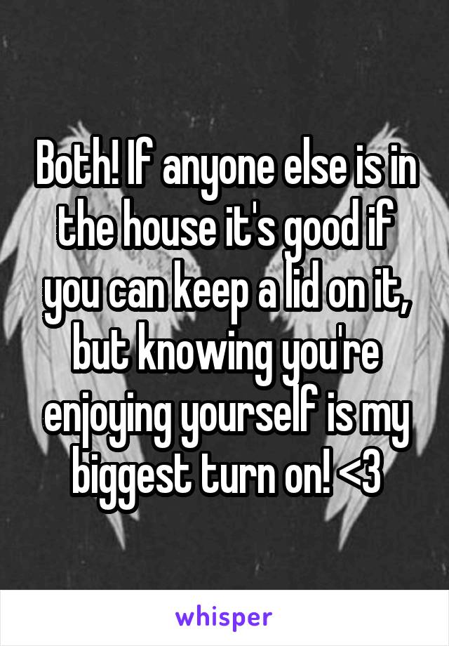 Both! If anyone else is in the house it's good if you can keep a lid on it, but knowing you're enjoying yourself is my biggest turn on! <3