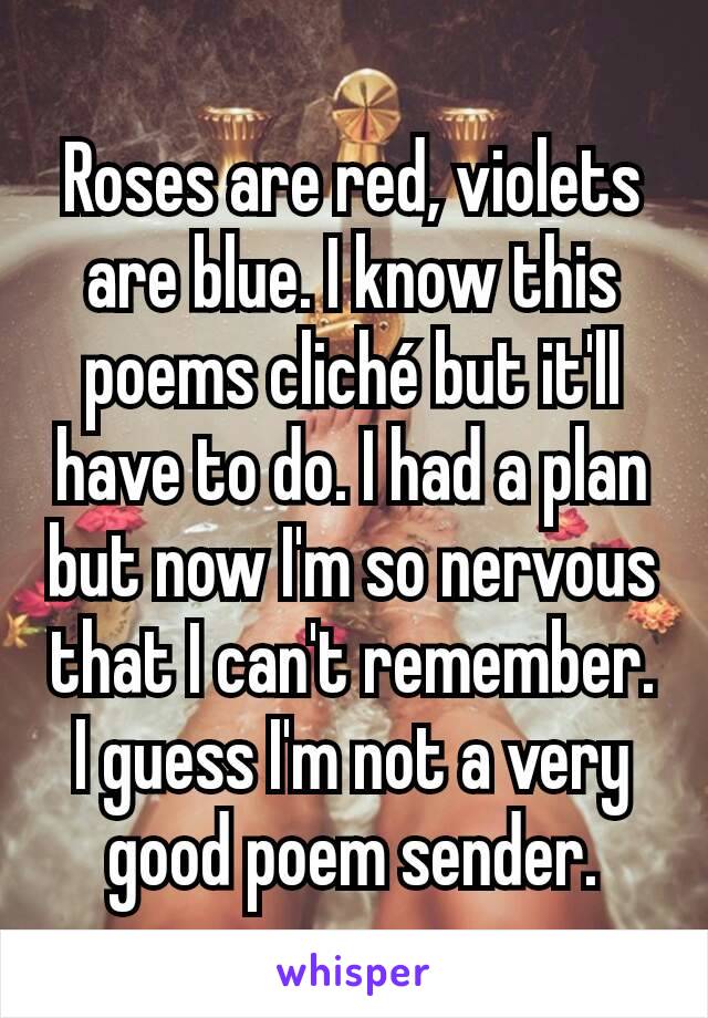 Roses are red, violets are blue. I know this poems cliché but it'll have to do. I had a plan but now I'm so nervous that I can't remember. I guess I'm not a very good poem sender.