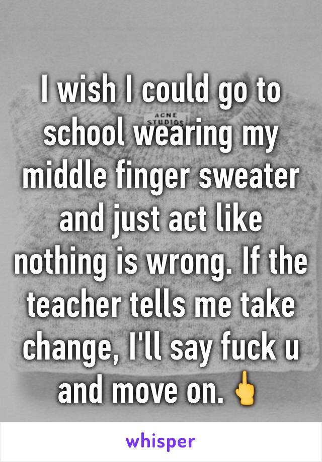 I wish I could go to school wearing my middle finger sweater and just act like nothing is wrong. If the teacher tells me take change, I'll say fuck u and move on.🖕