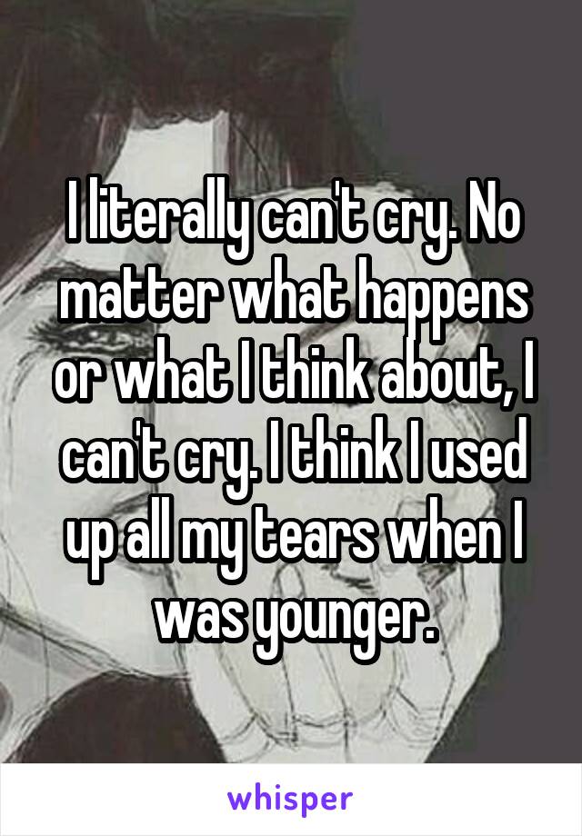 I literally can't cry. No matter what happens or what I think about, I can't cry. I think I used up all my tears when I was younger.