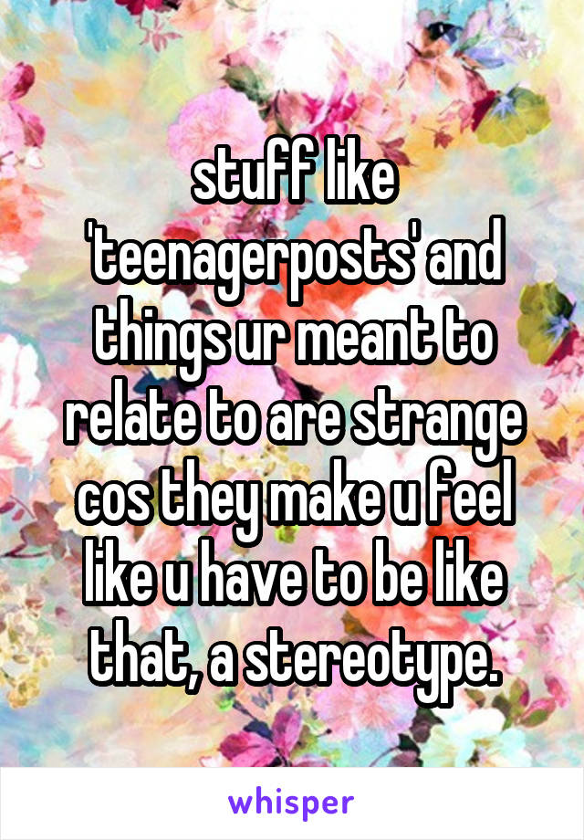 stuff like 'teenagerposts' and things ur meant to relate to are strange cos they make u feel like u have to be like that, a stereotype.