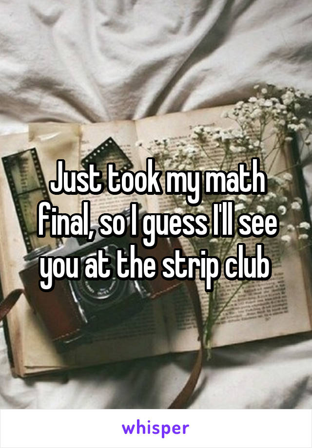 Just took my math final, so I guess I'll see you at the strip club 