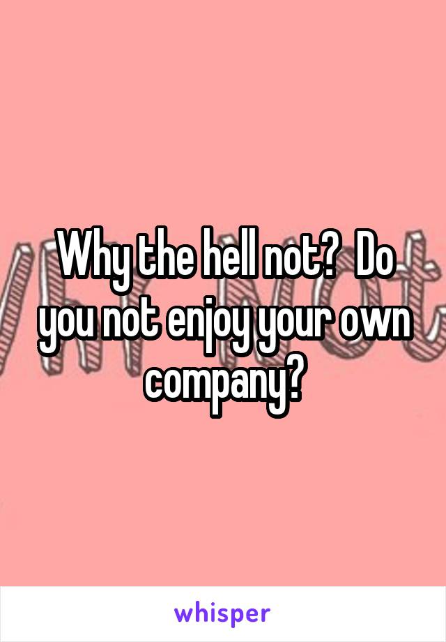 Why the hell not?  Do you not enjoy your own company?