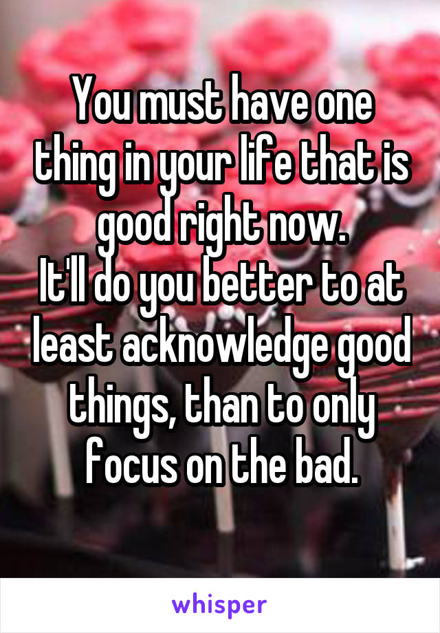 You must have one thing in your life that is good right now.
It'll do you better to at least acknowledge good things, than to only focus on the bad.
