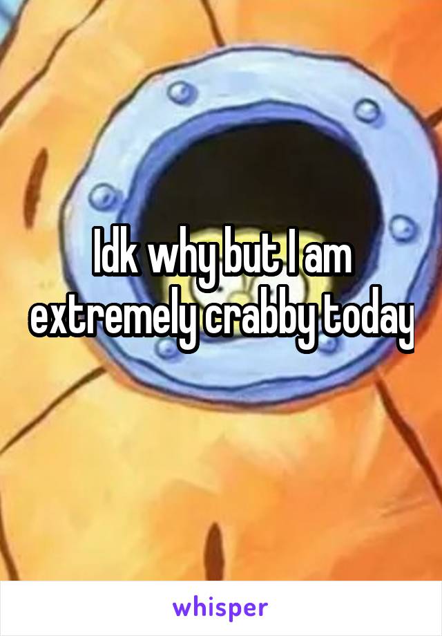 Idk why but I am extremely crabby today 