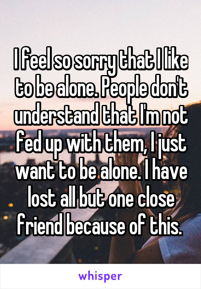 I feel so sorry that I like to be alone. People don't understand that I'm not fed up with them, I just want to be alone. I have lost all but one close friend because of this. 