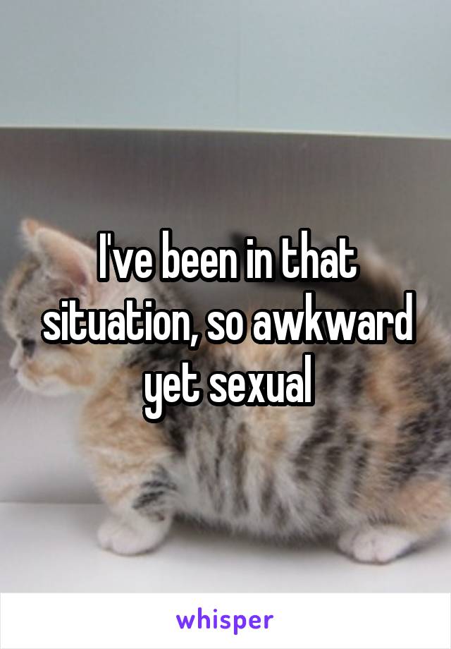 I've been in that situation, so awkward yet sexual