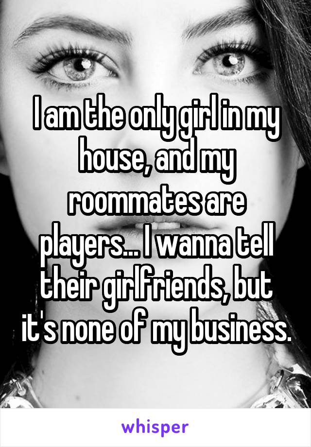 I am the only girl in my house, and my roommates are players... I wanna tell their girlfriends, but it's none of my business.