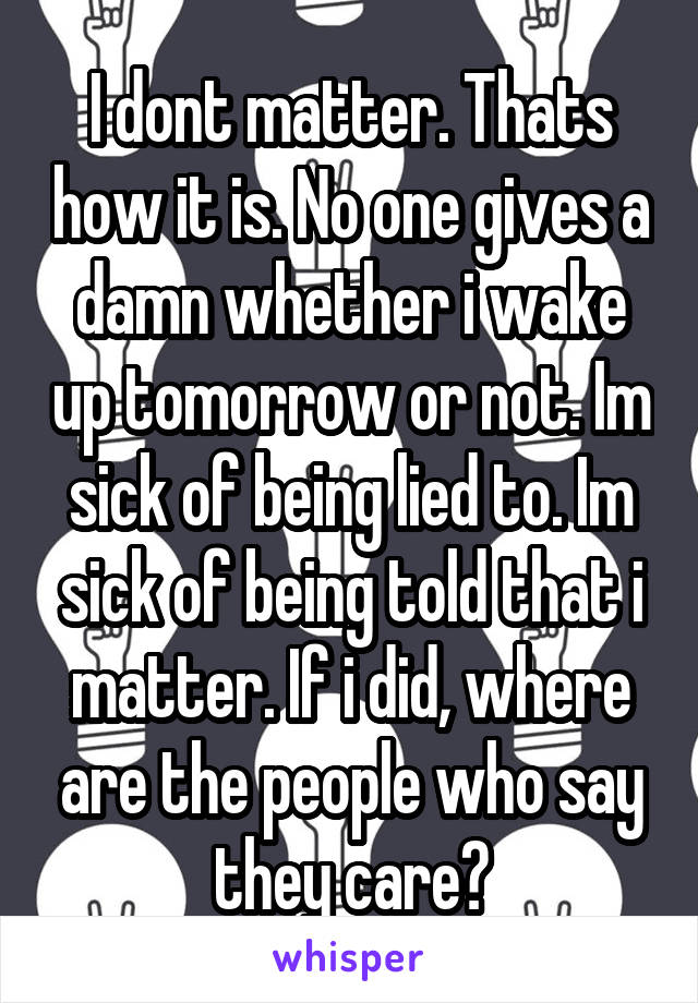 I dont matter. Thats how it is. No one gives a damn whether i wake up tomorrow or not. Im sick of being lied to. Im sick of being told that i matter. If i did, where are the people who say they care?