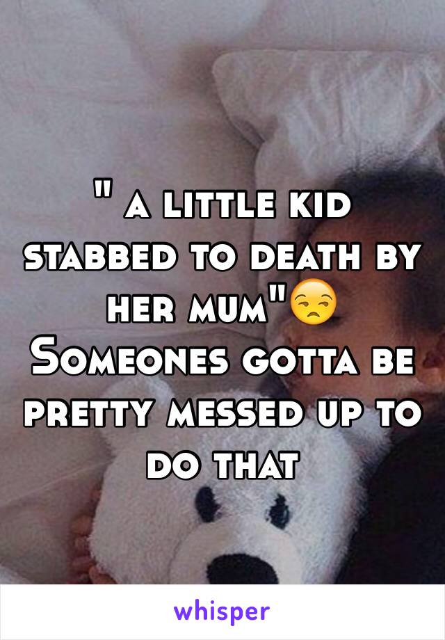" a little kid stabbed to death by her mum"😒
Someones gotta be pretty messed up to do that