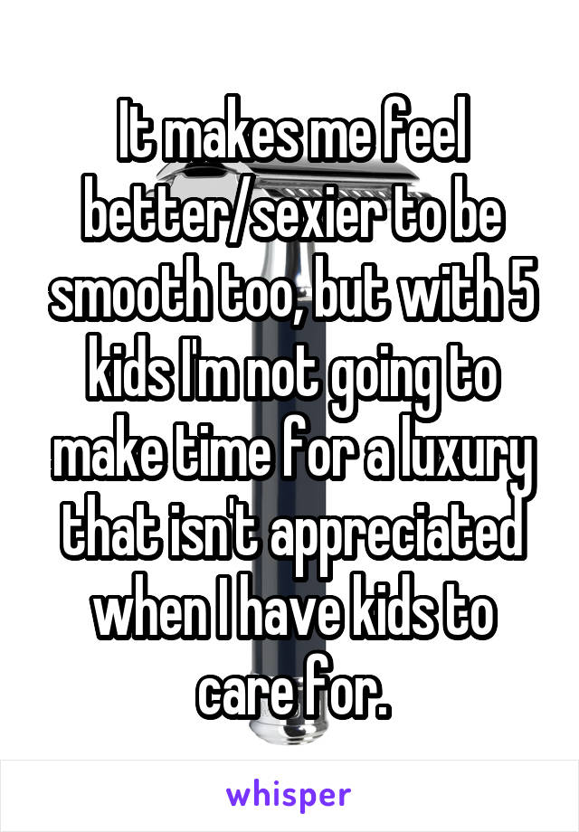 It makes me feel better/sexier to be smooth too, but with 5 kids I'm not going to make time for a luxury that isn't appreciated when I have kids to care for.