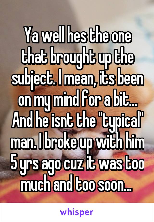Ya well hes the one that brought up the subject. I mean, its been on my mind for a bit... And he isnt the "typical" man. I broke up with him 5 yrs ago cuz it was too much and too soon... 