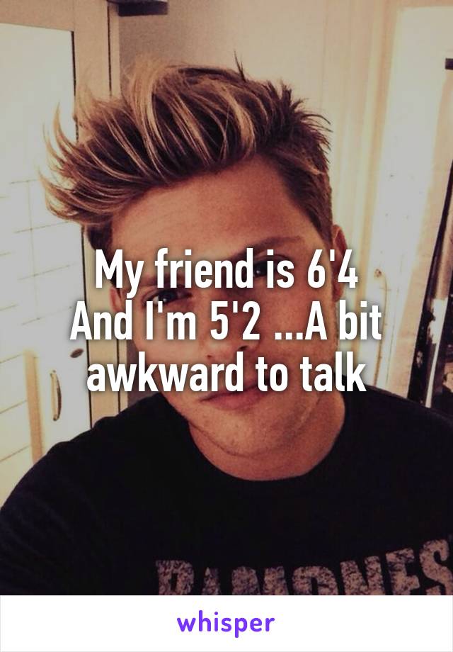 My friend is 6'4
And I'm 5'2 ...A bit awkward to talk