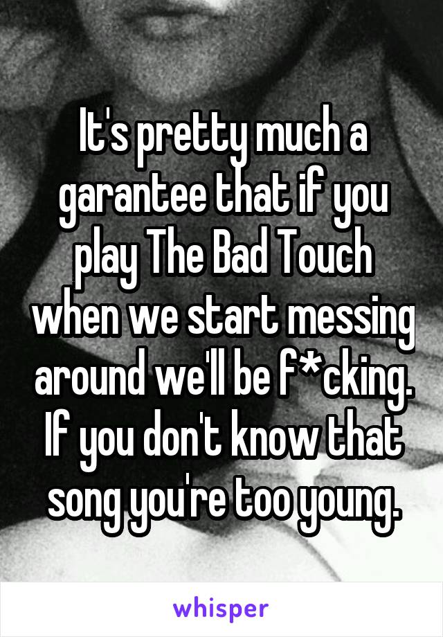 It's pretty much a garantee that if you play The Bad Touch when we start messing around we'll be f*cking.
If you don't know that song you're too young.