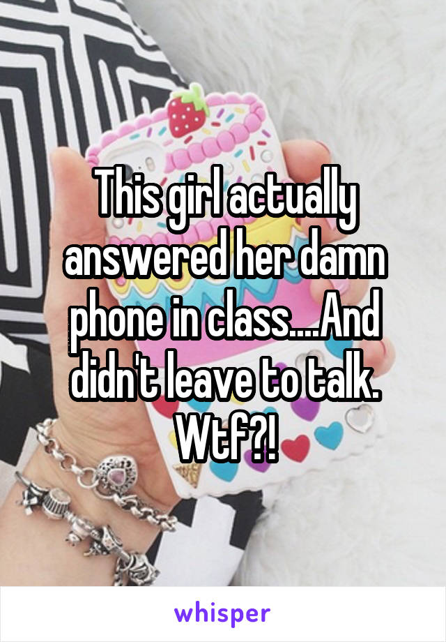 This girl actually answered her damn phone in class....And didn't leave to talk. Wtf?!