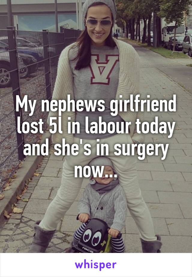 My nephews girlfriend lost 5l in labour today and she's in surgery now...