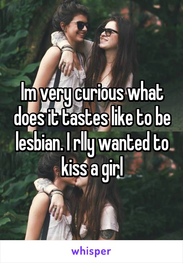 Im very curious what does it tastes like to be lesbian. I rlly wanted to kiss a girl
