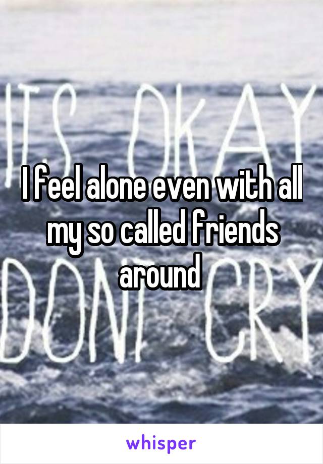 I feel alone even with all my so called friends around 