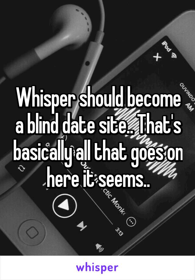 Whisper should become a blind date site.. That's basically all that goes on here it seems..