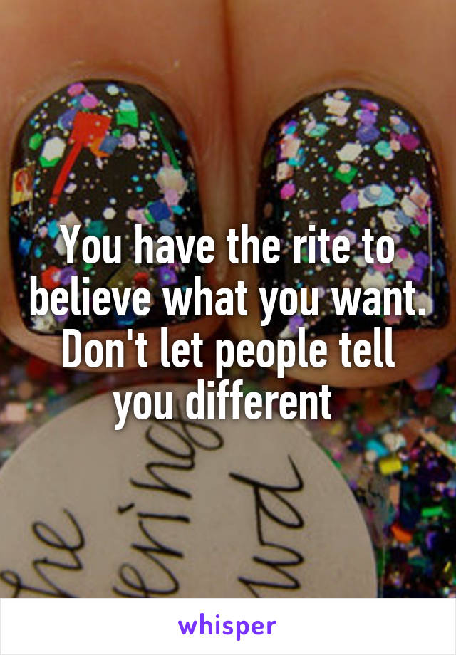 You have the rite to believe what you want. Don't let people tell you different 
