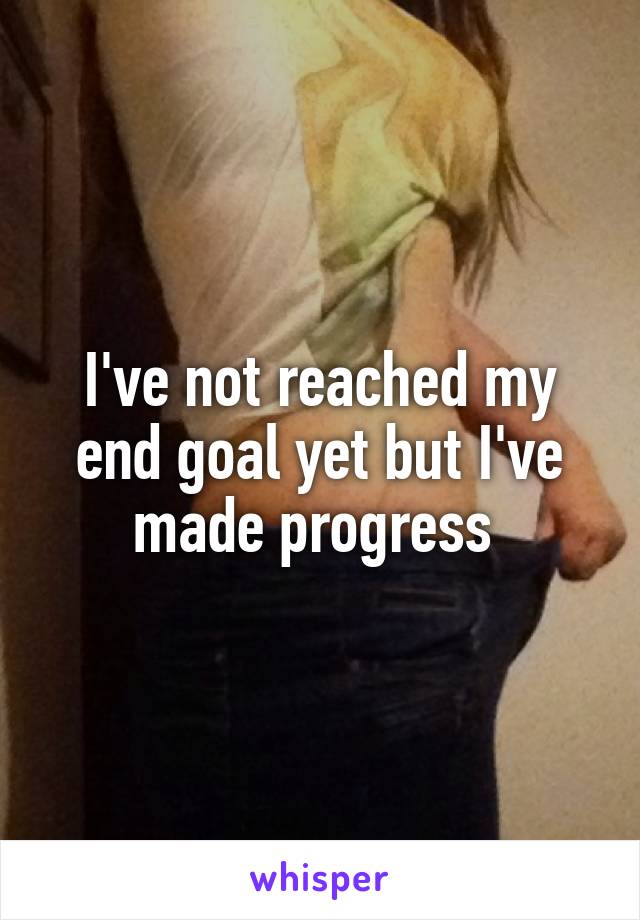 I've not reached my end goal yet but I've made progress 