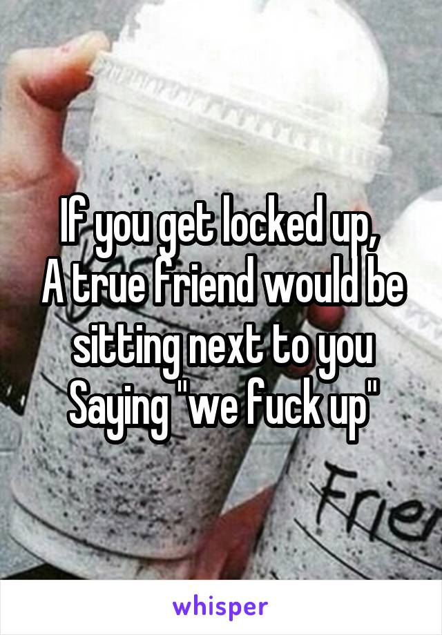 If you get locked up, 
A true friend would be sitting next to you
Saying "we fuck up"