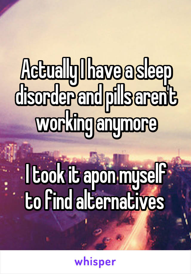 Actually I have a sleep disorder and pills aren't working anymore

I took it apon myself to find alternatives 