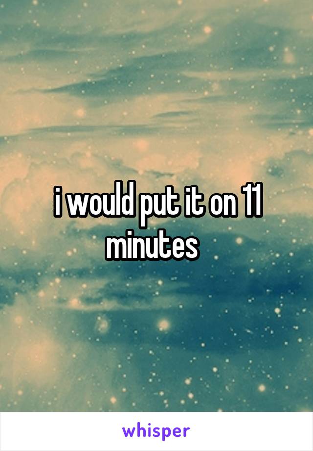 i would put it on 11 minutes  