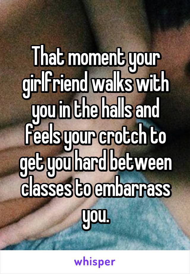 That moment your girlfriend walks with you in the halls and feels your crotch to get you hard between classes to embarrass you.