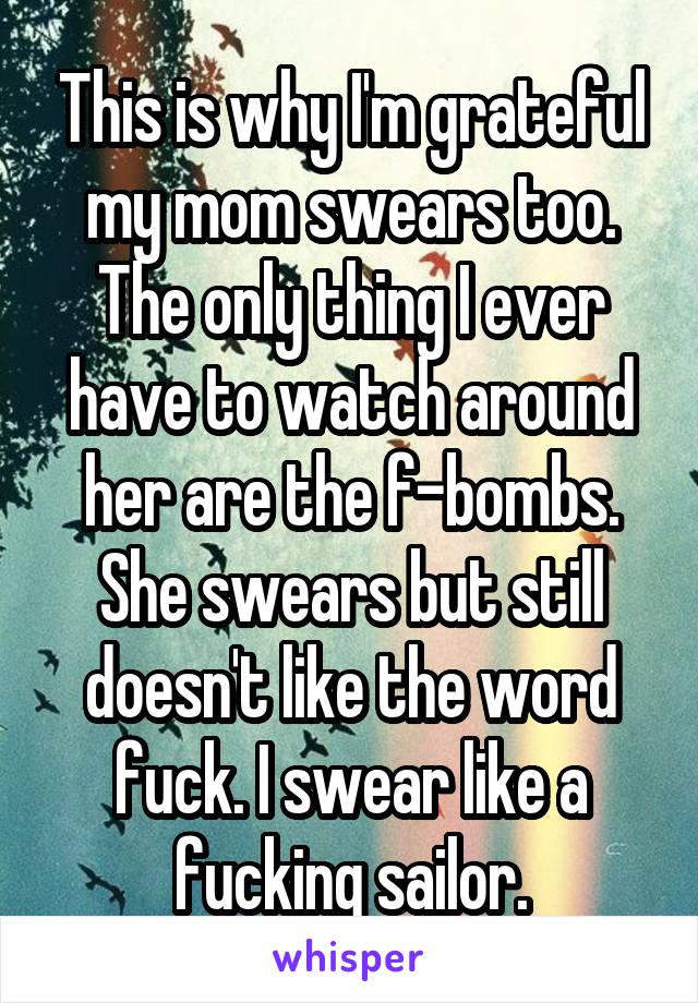 This is why I'm grateful my mom swears too. The only thing I ever have to watch around her are the f-bombs. She swears but still doesn't like the word fuck. I swear like a fucking sailor.