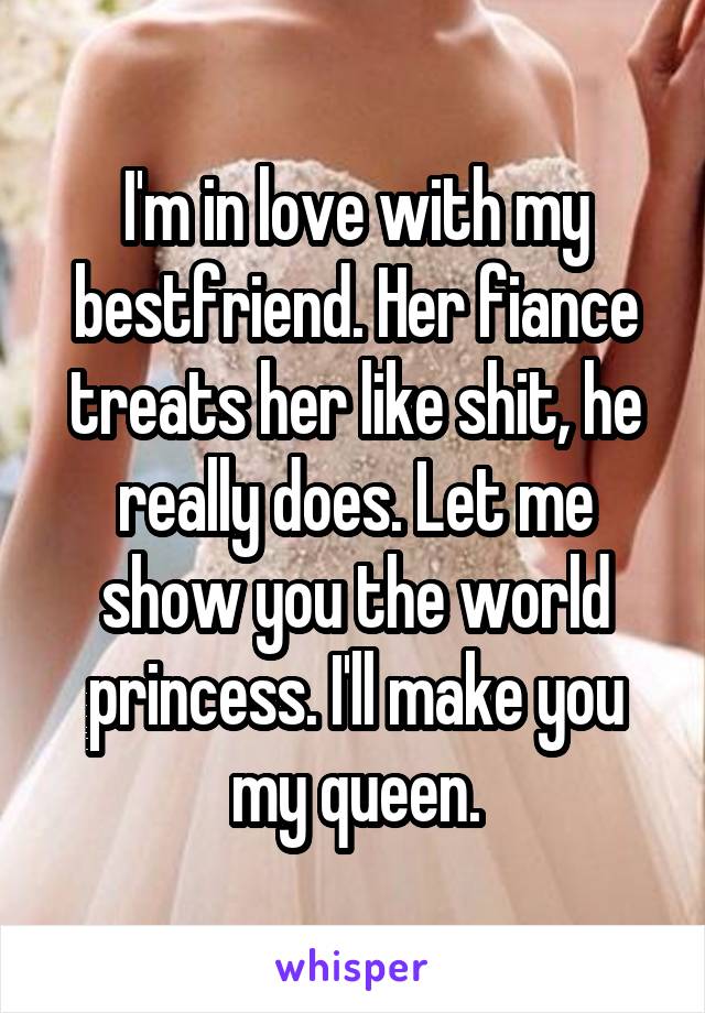I'm in love with my bestfriend. Her fiance treats her like shit, he really does. Let me show you the world princess. I'll make you my queen.