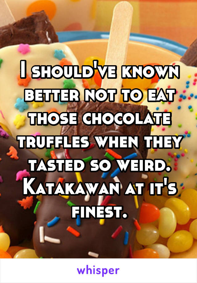 I should've known better not to eat those chocolate truffles when they tasted so weird. Katakawan at it's finest.