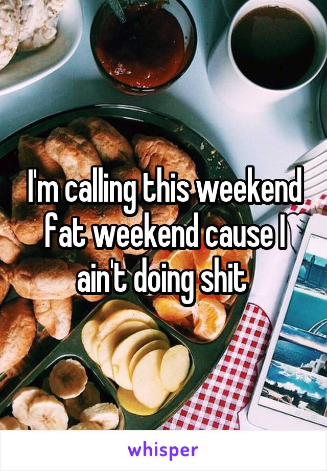 I'm calling this weekend fat weekend cause I ain't doing shit 
